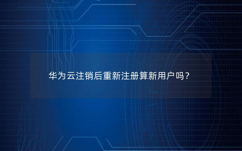 华为云注销后重新注册算新用户吗？