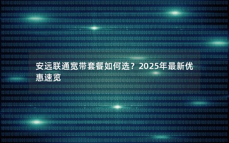 安远联通宽带套餐如何选？2025年最新优惠速览