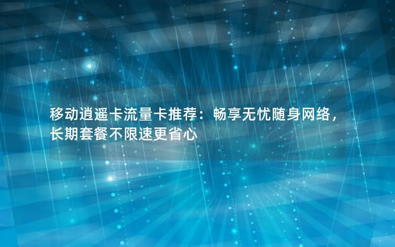 移动逍遥卡流量卡推荐：畅享无忧随身网络，长期套餐不限速更省心