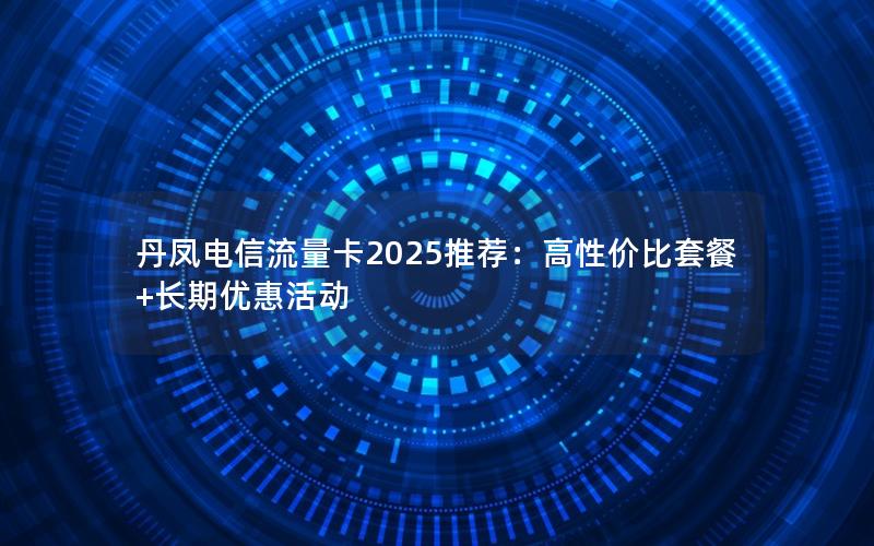 丹凤电信流量卡2025推荐：高性价比套餐+长期优惠活动