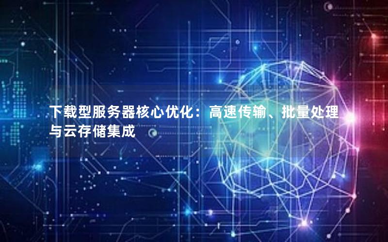 下载型服务器核心优化：高速传输、批量处理与云存储集成