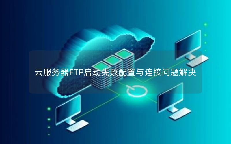 云服务器FTP启动失败配置与连接问题解决