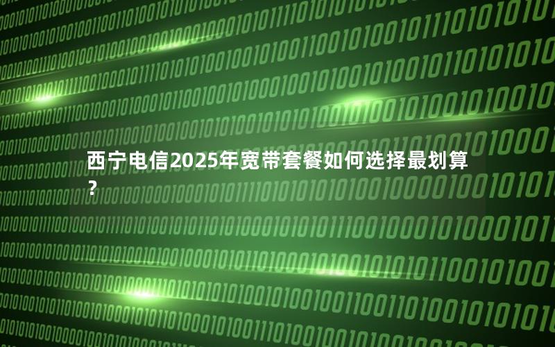 西宁电信2025年宽带套餐如何选择最划算？