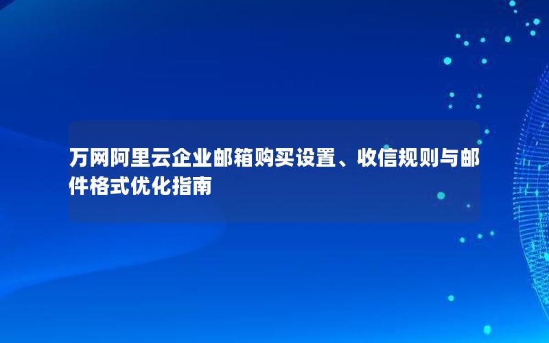 万网阿里云企业邮箱购买设置、收信规则与邮件格式优化指南