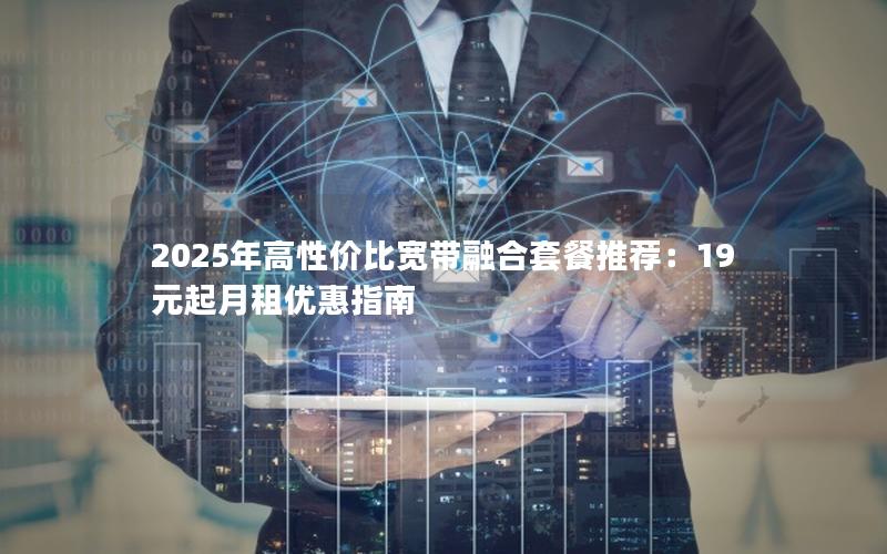 2025年高性价比宽带融合套餐推荐：19元起月租优惠指南