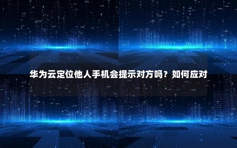 华为云定位他人手机会提示对方吗？如何应对