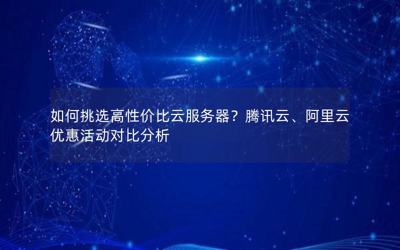 如何挑选高性价比云服务器？腾讯云、阿里云优惠活动对比分析