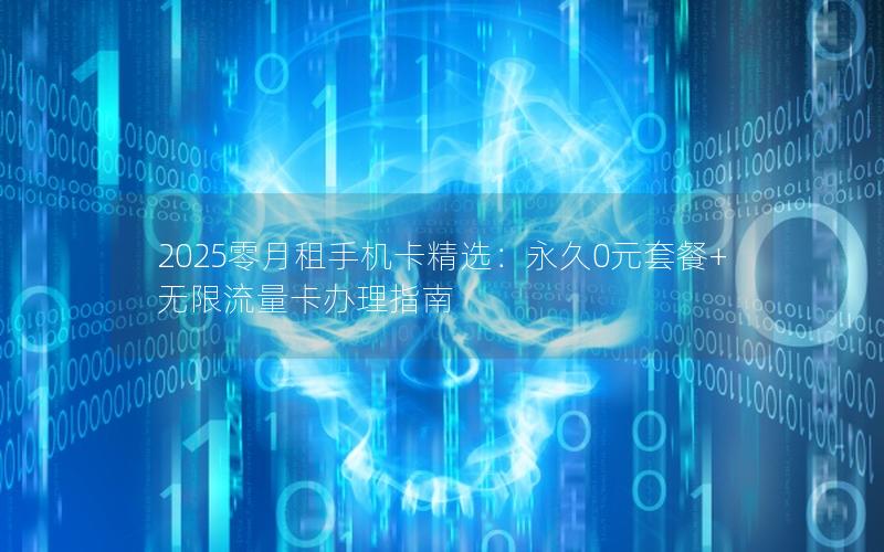 2025零月租手机卡精选：永久0元套餐+无限流量卡办理指南