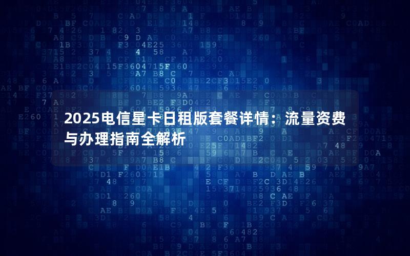 2025电信星卡日租版套餐详情：流量资费与办理指南全解析