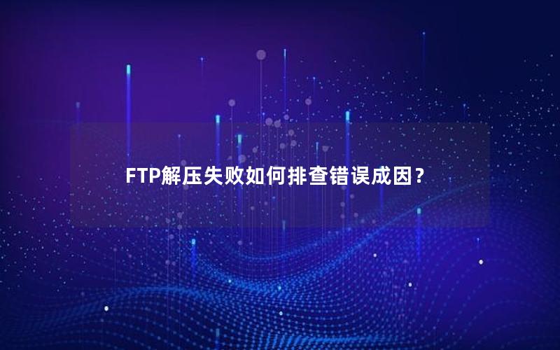 FTP解压失败如何排查错误成因？