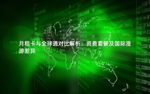 月租卡与全球通对比解析：资费套餐及国际漫游差异