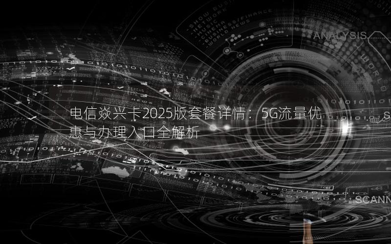 电信焱兴卡2025版套餐详情：5G流量优惠与办理入口全解析