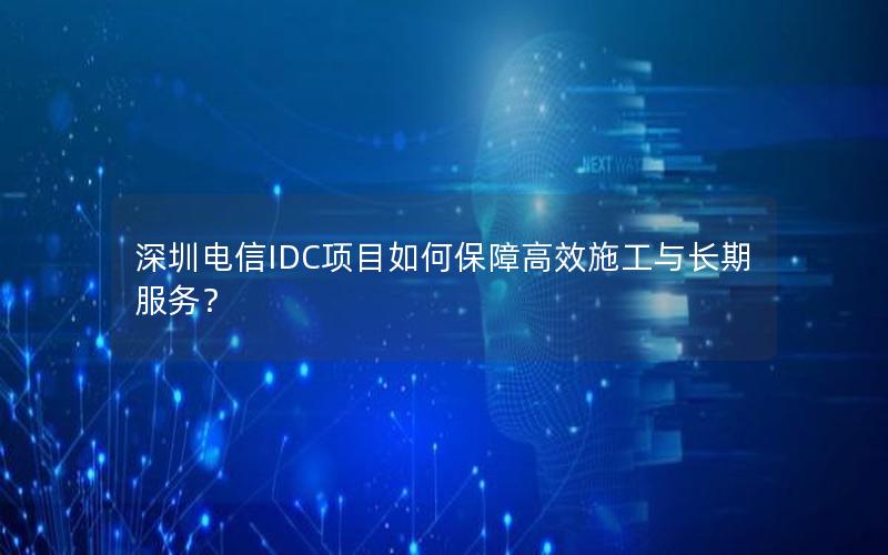 深圳电信IDC项目如何保障高效施工与长期服务？