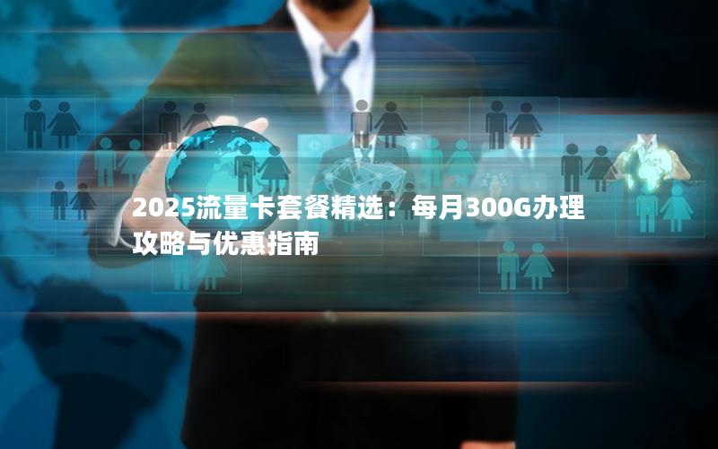 2025流量卡套餐精选：每月300G办理攻略与优惠指南