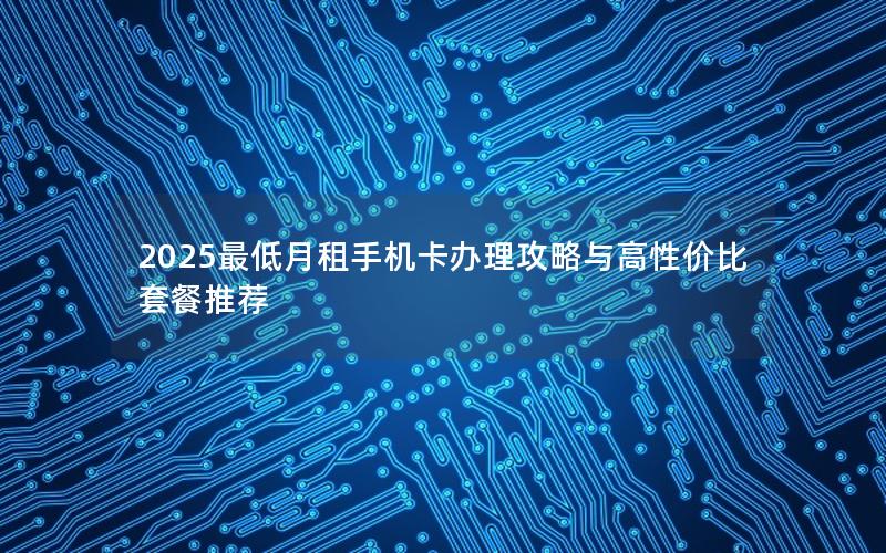 2025最低月租手机卡办理攻略与高性价比套餐推荐