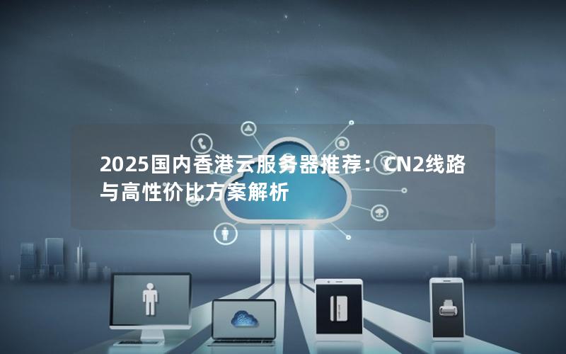 2025国内香港云服务器推荐：CN2线路与高性价比方案解析