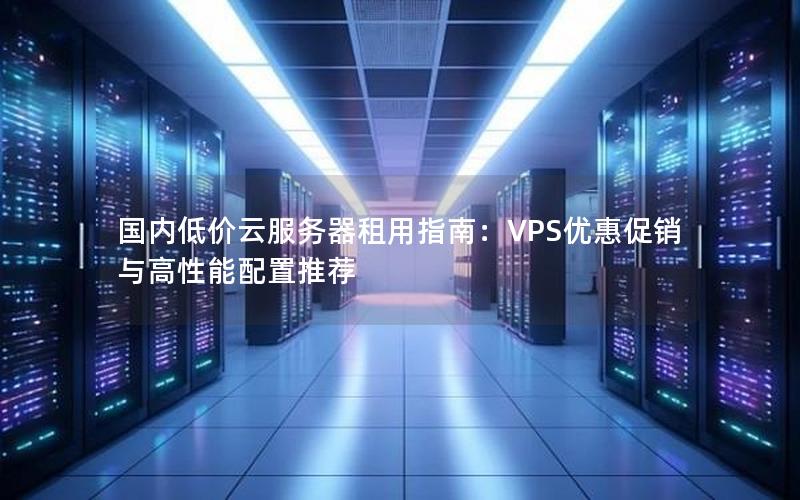 国内低价云服务器租用指南：VPS优惠促销与高性能配置推荐