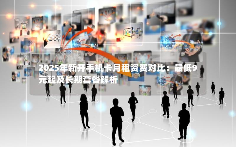 2025年新开手机卡月租资费对比：最低9元起及长期套餐解析