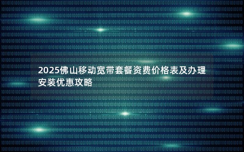 2025佛山移动宽带套餐资费价格表及办理安装优惠攻略