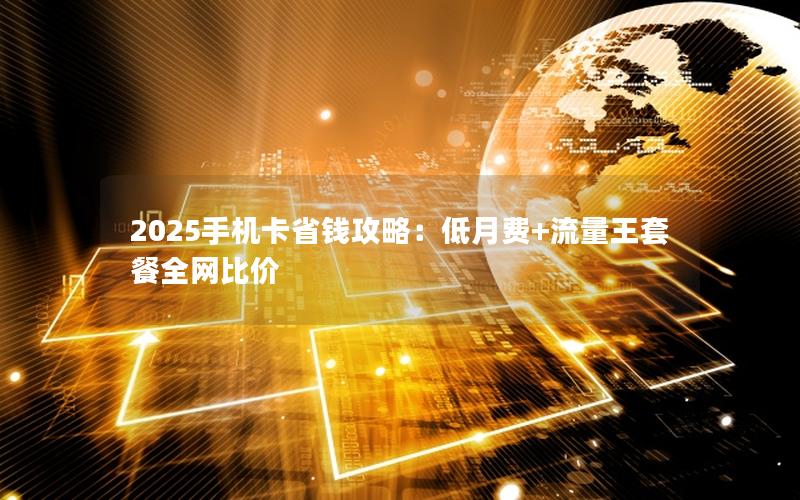 2025手机卡省钱攻略：低月费+流量王套餐全网比价