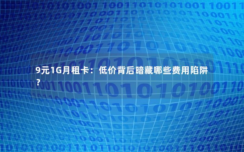 9元1G月租卡：低价背后暗藏哪些费用陷阱？