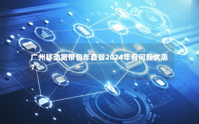 广州移动宽带包年套餐2024年有何新优惠？