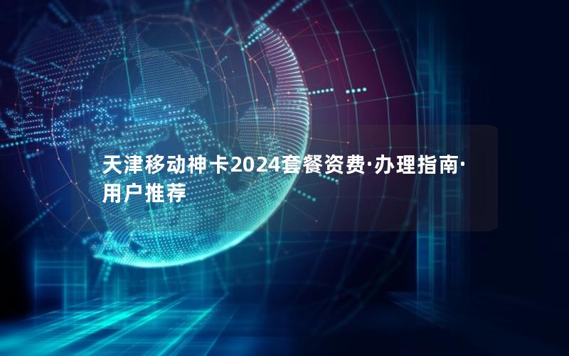 天津移动神卡2024套餐资费·办理指南·用户推荐