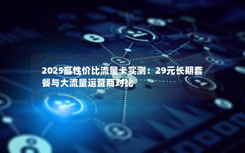 2025高性价比流量卡实测：29元长期套餐与大流量运营商对比