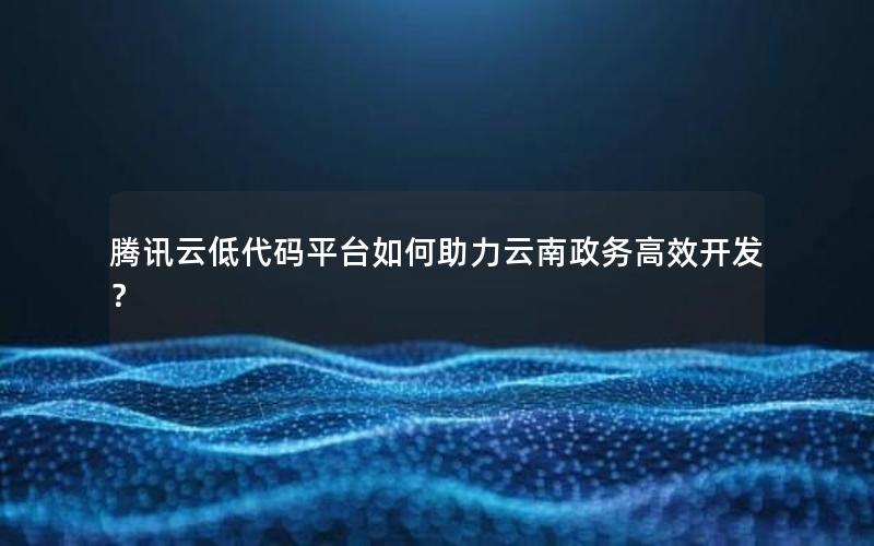 腾讯云低代码平台如何助力云南政务高效开发？