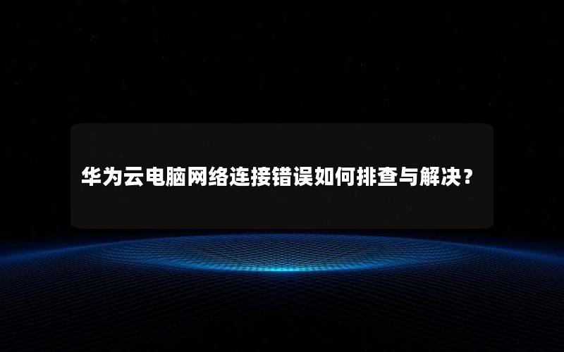 华为云电脑网络连接错误如何排查与解决？