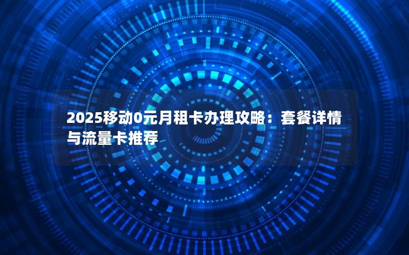 2025移动0元月租卡办理攻略：套餐详情与流量卡推荐