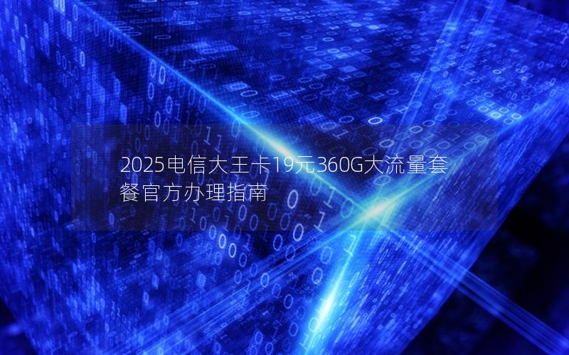 2025电信大王卡19元360G大流量套餐官方办理指南