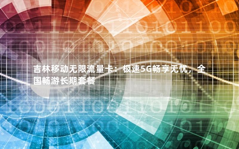 吉林移动无限流量卡：极速5G畅享无忧，全国畅游长期套餐