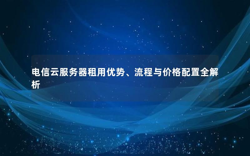 电信云服务器租用优势、流程与价格配置全解析