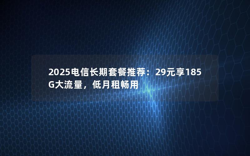 2025电信长期套餐推荐：29元享185G大流量，低月租畅用