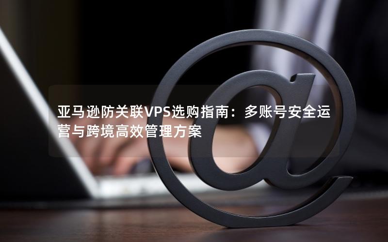 亚马逊防关联VPS选购指南：多账号安全运营与跨境高效管理方案