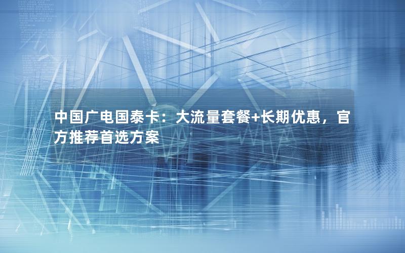 中国广电国泰卡：大流量套餐+长期优惠，官方推荐首选方案