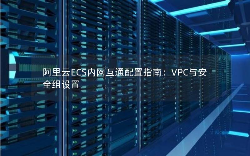 阿里云ECS内网互通配置指南：VPC与安全组设置