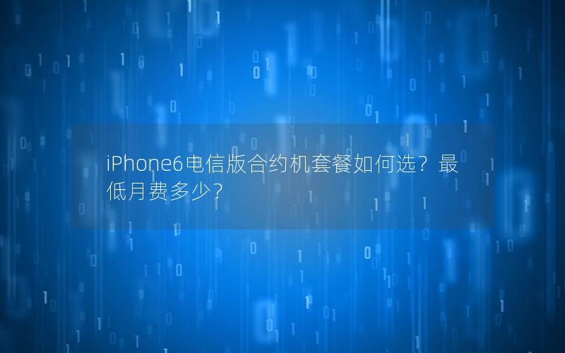 iPhone6电信版合约机套餐如何选？最低月费多少？