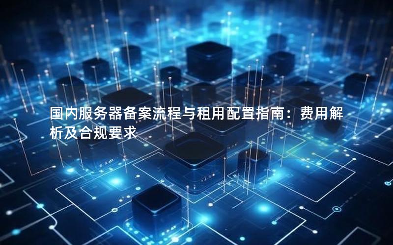 国内服务器备案流程与租用配置指南：费用解析及合规要求