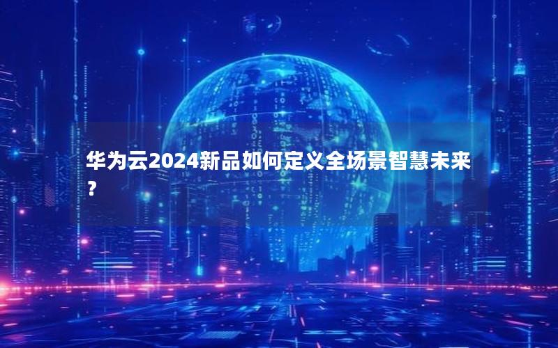 华为云2024新品如何定义全场景智慧未来？