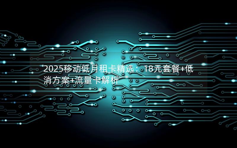 2025移动低月租卡精选：18元套餐+低消方案+流量卡解析