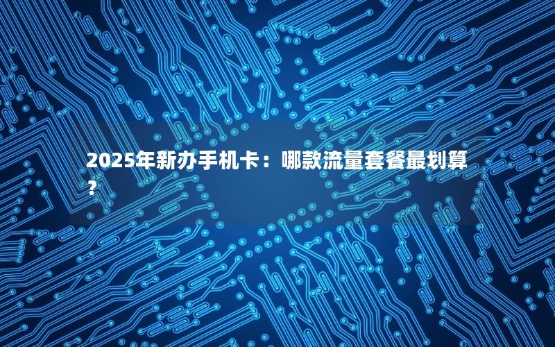 2025年新办手机卡：哪款流量套餐最划算？