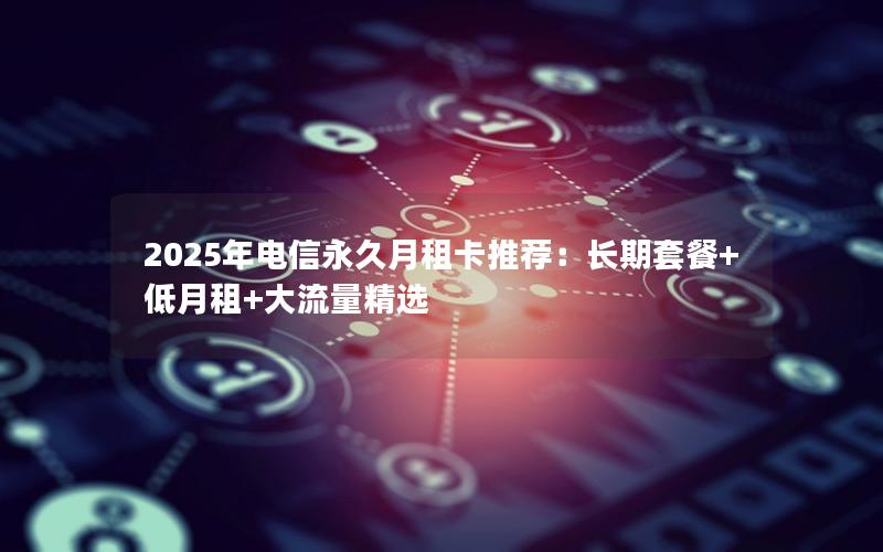 2025年电信永久月租卡推荐：长期套餐+低月租+大流量精选