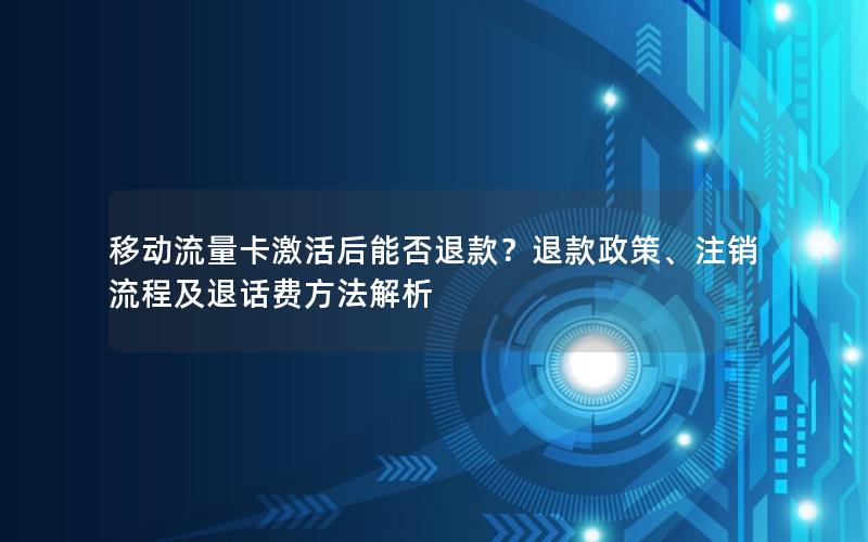 移动流量卡激活后能否退款？退款政策、注销流程及退话费方法解析