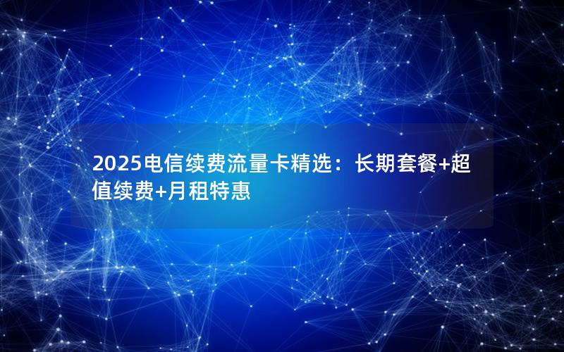 2025电信续费流量卡精选：长期套餐+超值续费+月租特惠