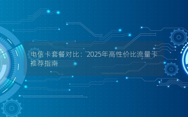 电信卡套餐对比：2025年高性价比流量卡推荐指南