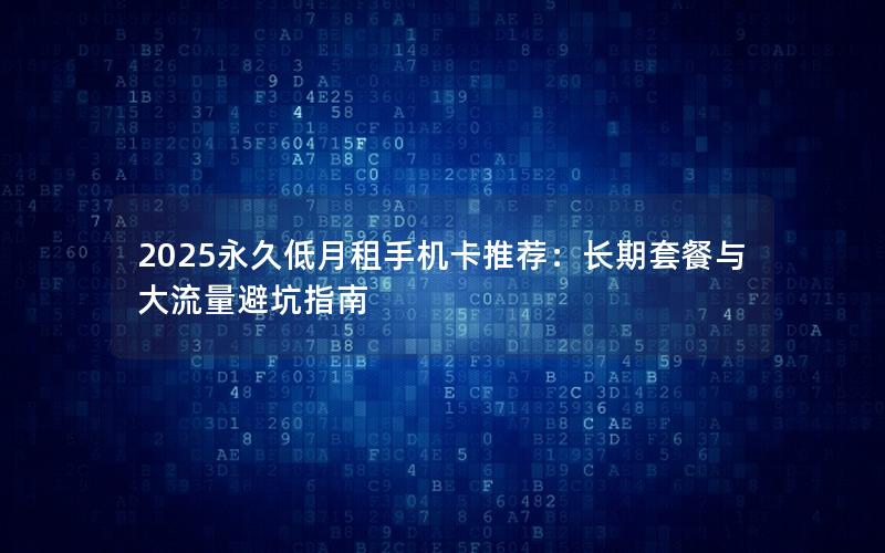 2025永久低月租手机卡推荐：长期套餐与大流量避坑指南