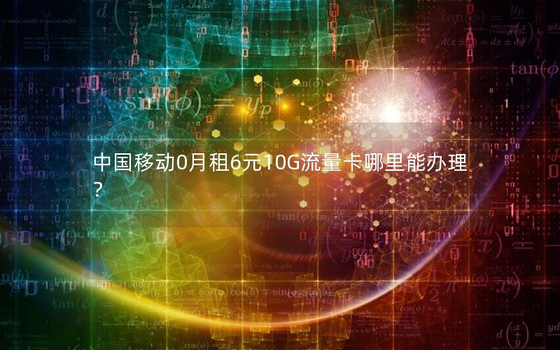 中国移动0月租6元10G流量卡哪里能办理？