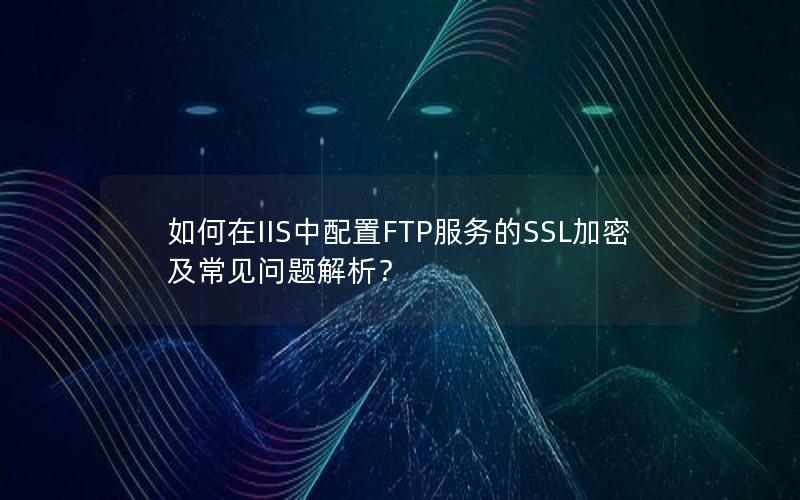 如何在IIS中配置FTP服务的SSL加密及常见问题解析？